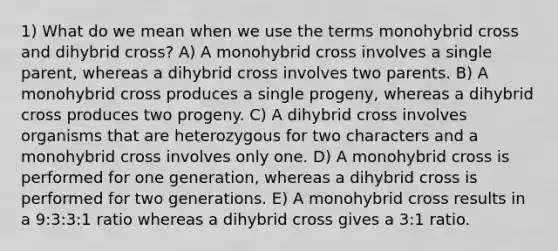 1) What do we mean when we use the terms monohybrid cross and dihybrid cross? A) A monohybrid cross involves a single parent, whereas a dihybrid cross involves two parents. B) A monohybrid cross produces a single progeny, whereas a dihybrid cross produces two progeny. C) A dihybrid cross involves organisms that are heterozygous for two characters and a monohybrid cross involves only one. D) A monohybrid cross is performed for one generation, whereas a dihybrid cross is performed for two generations. E) A monohybrid cross results in a 9:3:3:1 ratio whereas a dihybrid cross gives a 3:1 ratio.