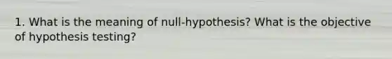 1. What is the meaning of null-hypothesis? What is the objective of hypothesis testing?