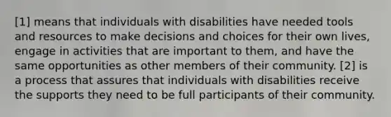 [1] means that individuals with disabilities have needed tools and resources to make decisions and choices for their own lives, engage in activities that are important to them, and have the same opportunities as other members of their community. [2] is a process that assures that individuals with disabilities receive the supports they need to be full participants of their community.