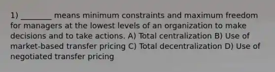 1) ________ means minimum constraints and maximum freedom for managers at the lowest levels of an organization to make decisions and to take actions. A) Total centralization B) Use of market-based transfer pricing C) Total decentralization D) Use of negotiated transfer pricing