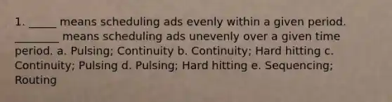 1. _____ means scheduling ads evenly within a given period. ________ means scheduling ads unevenly over a given time period. a. Pulsing; Continuity b. Continuity; Hard hitting c. Continuity; Pulsing d. Pulsing; Hard hitting e. Sequencing; Routing