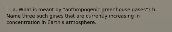 1. a. What is meant by "anthropogenic greenhouse gases"? b. Name three such gases that are currently increasing in concentration in Earth's atmosphere.