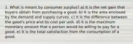 1. What is meant by consumer surplus? a) It is the net gain that buyers obtain from purchasing a good. b) It is the area enclosed by the demand and supply curves. c) It is the difference between the good's price and its cost per unit. d) It is the maximum monetary amount that a person would be willing to pay for a good. e) It is the total satisfaction from the consumption of a good.