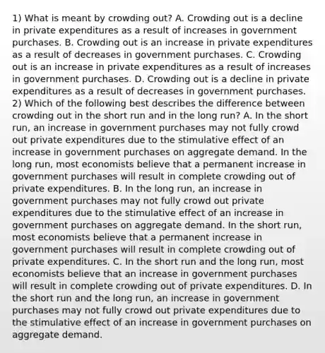 1) What is meant by crowding​ out? A. Crowding out is a decline in private expenditures as a result of increases in government purchases. B. Crowding out is an increase in private expenditures as a result of decreases in government purchases. C. Crowding out is an increase in private expenditures as a result of increases in government purchases. D. Crowding out is a decline in private expenditures as a result of decreases in government purchases. 2) Which of the following best describes the difference between crowding out in the short run and in the long​ run? A. In the short​ run, an increase in government purchases may not fully crowd out private expenditures due to the stimulative effect of an increase in government purchases on aggregate demand. In the long​ run, most economists believe that a permanent increase in government purchases will result in complete crowding out of private expenditures. B. In the long​ run, an increase in government purchases may not fully crowd out private expenditures due to the stimulative effect of an increase in government purchases on aggregate demand. In the short​ run, most economists believe that a permanent increase in government purchases will result in complete crowding out of private expenditures. C. In the short run and the long​ run, most economists believe that an increase in government purchases will result in complete crowding out of private expenditures. D. In the short run and the long​ run, an increase in government purchases may not fully crowd out private expenditures due to the stimulative effect of an increase in government purchases on aggregate demand.