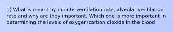 1) What is meant by minute ventilation rate, alveolar ventilation rate and why are they important. Which one is more important in determining the levels of oxygen/carbon dioxide in the blood