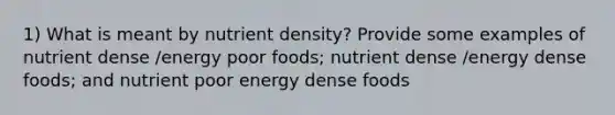 1) What is meant by nutrient density? Provide some examples of nutrient dense /energy poor foods; nutrient dense /energy dense foods; and nutrient poor energy dense foods