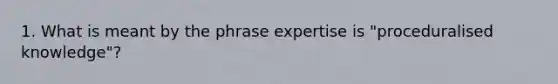 1. What is meant by the phrase expertise is "proceduralised knowledge"?