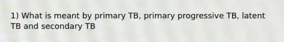 1) What is meant by primary TB, primary progressive TB, latent TB and secondary TB