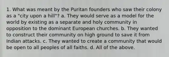 1. What was meant by the Puritan founders who saw their colony as a "city upon a hill"? a. They would serve as a model for the world by existing as a separate and holy community in opposition to the dominant European churches. b. They wanted to construct their community on high ground to save it from Indian attacks. c. They wanted to create a community that would be open to all peoples of all faiths. d. All of the above.