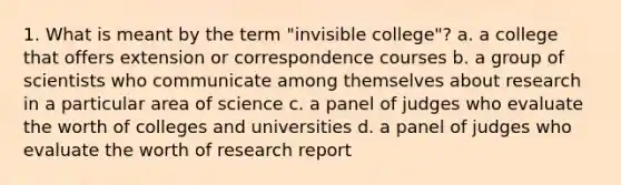 1. What is meant by the term "invisible college"? a. a college that offers extension or correspondence courses b. a group of scientists who communicate among themselves about research in a particular area of science c. a panel of judges who evaluate the worth of colleges and universities d. a panel of judges who evaluate the worth of research report