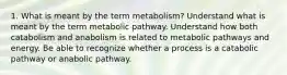 1. What is meant by the term metabolism? Understand what is meant by the term metabolic pathway. Understand how both catabolism and anabolism is related to metabolic pathways and energy. Be able to recognize whether a process is a catabolic pathway or anabolic pathway.