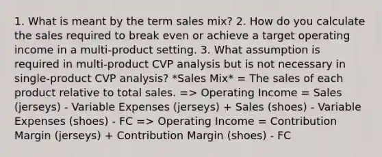 1. What is meant by the term sales mix? 2. How do you calculate the sales required to break even or achieve a target operating income in a multi-product setting. 3. What assumption is required in multi-product CVP analysis but is not necessary in single-product CVP analysis? *Sales Mix* = The sales of each product relative to total sales. => Operating Income = Sales (jerseys) - Variable Expenses (jerseys) + Sales (shoes) - Variable Expenses (shoes) - FC => Operating Income = Contribution Margin (jerseys) + Contribution Margin (shoes) - FC