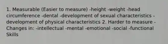 1. Measurable (Easier to measure) -height -weight -head circumference -dental -development of sexual characteristics -development of physical characteristics 2. Harder to measure -Changes in: -intellectual -mental -emotional -social -functional Skills