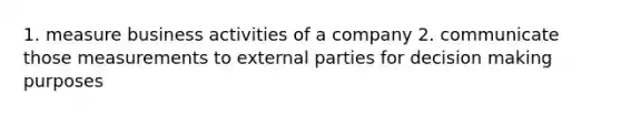 1. measure business activities of a company 2. communicate those measurements to external parties for decision making purposes