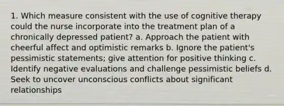 1. Which measure consistent with the use of cognitive therapy could the nurse incorporate into the treatment plan of a chronically depressed patient? a. Approach the patient with cheerful affect and optimistic remarks b. Ignore the patient's pessimistic statements; give attention for positive thinking c. Identify negative evaluations and challenge pessimistic beliefs d. Seek to uncover unconscious conflicts about significant relationships