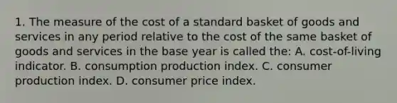 1. The measure of the cost of a standard basket of goods and services in any period relative to the cost of the same basket of goods and services in the base year is called the: A. cost-of-living indicator. B. consumption production index. C. consumer production index. D. consumer price index.