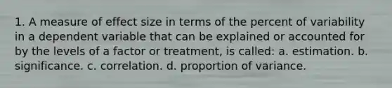 1. A measure of effect size in terms of the percent of variability in a dependent variable that can be explained or accounted for by the levels of a factor or treatment, is called: a. estimation. b. significance. c. correlation. d. proportion of variance.