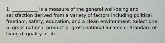 1: ___________ is a measure of the general well-being and satisfaction derived from a variety of factors including political freedom, safety, education, and a clean environment. Select one: a. gross national product b. gross national income c. Standard of living d. quality of life