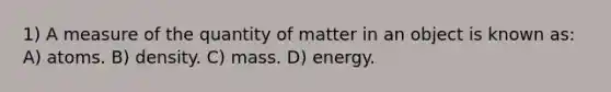 1) A measure of the quantity of matter in an object is known as: A) atoms. B) density. C) mass. D) energy.