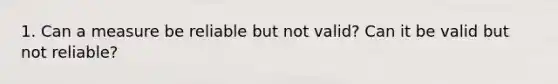 1. Can a measure be reliable but not valid? Can it be valid but not reliable?