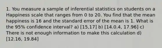 1. You measure a sample of inferential statistics on students on a Happiness scale that ranges from 0 to 20. You find that the mean happiness is 16 and the standard error of the mean is 1. What is the 95% confidence interval? a) [15,17] b) [14.0.4, 17.96] c) There is not enough information to make this calculation d) [12.16, 19.84]