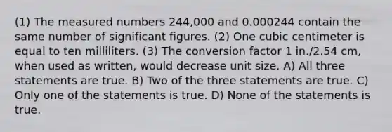 (1) The measured numbers 244,000 and 0.000244 contain the same number of significant figures. (2) One cubic centimeter is equal to ten milliliters. (3) The conversion factor 1 in./2.54 cm, when used as written, would decrease unit size. A) All three statements are true. B) Two of the three statements are true. C) Only one of the statements is true. D) None of the statements is true.