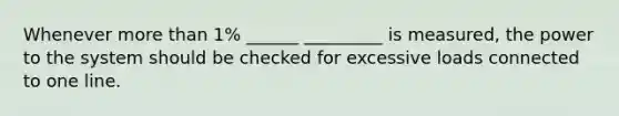 Whenever more than 1% ______ _________ is measured, the power to the system should be checked for excessive loads connected to one line.