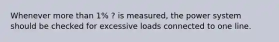 Whenever more than 1% ? is measured, the power system should be checked for excessive loads connected to one line.