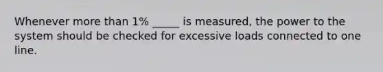 Whenever more than 1% _____ is measured, the power to the system should be checked for excessive loads connected to one line.