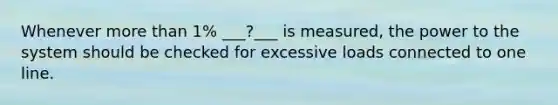 Whenever more than 1% ___?___ is measured, the power to the system should be checked for excessive loads connected to one line.