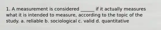 1. A measurement is considered ______ if it actually measures what it is intended to measure, according to the topic of the study. a. reliable b. sociological c. valid d. quantitative