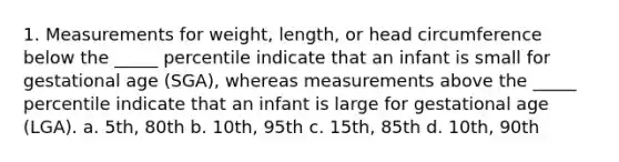 1. Measurements for weight, length, or head circumference below the _____ percentile indicate that an infant is small for gestational age (SGA), whereas measurements above the _____ percentile indicate that an infant is large for gestational age (LGA). a. 5th, 80th b. 10th, 95th c. 15th, 85th d. 10th, 90th