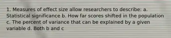 1. Measures of effect size allow researchers to describe: a. Statistical significance b. How far scores shifted in the population c. The percent of variance that can be explained by a given variable d. Both b and c