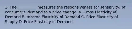 1. The __________ measures the responsiveness (or sensitivity) of consumers' demand to a price change. A. Cross Elasticity of Demand B. Income Elasticity of Demand C. Price Elasticity of Supply D. Price Elasticity of Demand