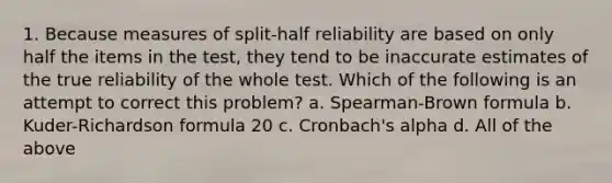 1. Because measures of split-half reliability are based on only half the items in the test, they tend to be inaccurate estimates of the true reliability of the whole test. Which of the following is an attempt to correct this problem? a. Spearman-Brown formula b. Kuder-Richardson formula 20 c. Cronbach's alpha d. All of the above