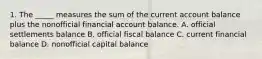 1. The _____ measures the sum of the current account balance plus the nonofficial financial account balance. A. official settlements balance B. official fiscal balance C. current financial balance D. nonofficial capital balance