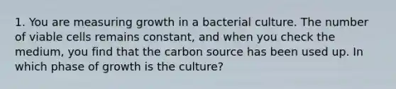 1. You are measuring growth in a bacterial culture. The number of viable cells remains constant, and when you check the medium, you find that the carbon source has been used up. In which phase of growth is the culture?