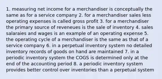 1. measuring net income for a merchandiser is conceptually the same as for a service company 2. for a merchandiser sales less operating expenses is called gross profit 3. for a merchandiser the primary source of reveneues is the sale of inventory 4. sales salaraies and wages is an example of an operating expense 5. the operating cycle of a merchandiser is the same as that of a service company 6. in a perpetual inventory system no detailed inventory records of goods on hand are maintained 7. in a periodic inventory system the COGS is determined only at the end of the accounting period 8. a periodic inventory system provides better control over inventories than a perpetual system