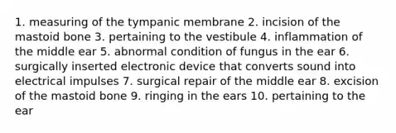 1. measuring of the tympanic membrane 2. incision of the mastoid bone 3. pertaining to the vestibule 4. inflammation of the middle ear 5. abnormal condition of fungus in the ear 6. surgically inserted electronic device that converts sound into electrical impulses 7. surgical repair of the middle ear 8. excision of the mastoid bone 9. ringing in the ears 10. pertaining to the ear