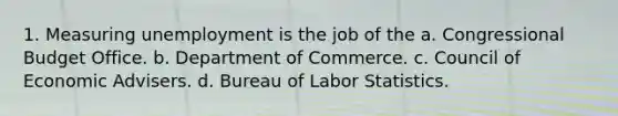 1. Measuring unemployment is the job of the a. Congressional Budget Office. b. Department of Commerce. c. Council of Economic Advisers. d. Bureau of Labor Statistics.