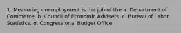 1. Measuring unemployment is the job of the a. Department of Commerce. b. Council of Economic Advisers. c. Bureau of Labor Statistics. d. Congressional Budget Office.