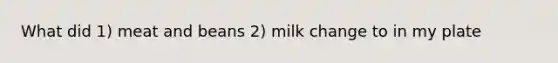 What did 1) meat and beans 2) milk change to in my plate