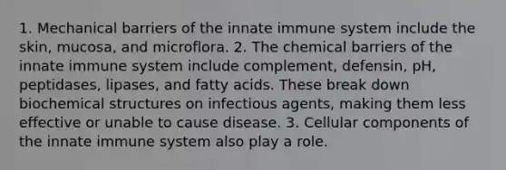 1. Mechanical barriers of the innate immune system include the skin, mucosa, and microflora. 2. The chemical barriers of the innate immune system include complement, defensin, pH, peptidases, lipases, and fatty acids. These break down biochemical structures on infectious agents, making them less effective or unable to cause disease. 3. Cellular components of the innate immune system also play a role.