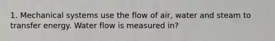 1. Mechanical systems use the flow of air, water and steam to transfer energy. Water flow is measured in?