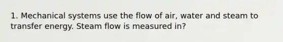 1. Mechanical systems use the flow of air, water and steam to transfer energy. Steam flow is measured in?