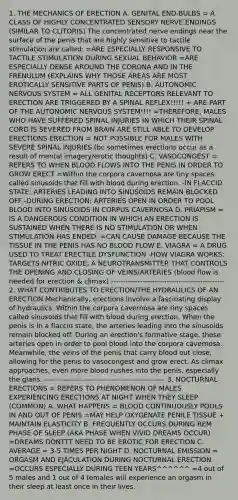 1. THE MECHANICS OF ERECTION A. GENITAL END-BULBS = A CLASS OF HIGHLY CONCENTRATED SENSORY NERVE ENDINGS (SIMILAR TO CLITORIS) The concentrated nerve endings near the surface of the penis that are highly sensitive to tactile stimulation are called: =ARE ESPECIALLY RESPONSIVE TO TACTILE STIMULATION DURING SEXUAL BEHAVIOR =ARE ESPECIALLY DENSE AROUND THE CORONA AND IN THE FRENULUM (EXPLAINS WHY THOSE AREAS ARE MOST EROTICALLY SENSITIVE PARTS OF PENIS) B. AUTONOMIC NERVOUS SYSTEM = ALL GENITAL RECEPTORS RELEVANT TO ERECTION ARE TRIGGERED BY A SPINAL REFLEX!!!!! + ARE PART OF THE AUTONOMIC NERVOUS SYSTEM!!!! =THEREFORE, MALES WHO HAVE SUFFERED SPINAL INJURIES IN WHICH THEIR SPINAL CORD IS SEVERED FROM BRAIN ARE STILL ABLE TO DEVELOP ERECTIONS ERECTION = NOT POSSIBLE FOR MALES WITH SEVERE SPINAL INJURIES (bc sometimes erections occur as a result of mental imagery/erotic thoughts) C. VASOCONGEST = REFERS TO WHEN BLOOD FLOWS INTO THE PENIS IN ORDER TO GROW ERECT =Within the corpora cavernosa are tiny spaces called sinusoids that fill with blood during erection. -IN FLACCID STATE: ARTERIES LEADING INTO SINUSOIDS REMAIN BLOCKED OFF -DURING ERECTION: ARTERIES OPEN IN ORDER TO POOL BLOOD INTO SINUSOIDS IN CORPUS CAVERNOSA D. PRIAPISM = IS A DANGEROUS CONDITION IN WHICH AN ERECTION IS SUSTAINED WHEN THERE IS NO STIMULATION OR WHEN STIMULATION HAS ENDED. =CAN CAUSE DAMAGE BECAUSE THE TISSUE IN THE PENIS HAS NO BLOOD FLOW E. VIAGRA = A DRUG USED TO TREAT ERECTILE DYSFUNCTION -HOW VIAGRA WORKS: TARGETS NITRIC OXIDE, A NEUROTRANSMITTER THAT CONTROLS THE OPENING AND CLOSING OF VEINS/ARTERIES (blood flow is needed for erection & climax) ----------------------------------------------- 2. WHAT CONTRIBUTES TO ERECTION/THE HYDRAULICS OF AN ERECTION Mechanically, erections involve a fascinating display of hydraulics. Within the corpora cavernosa are tiny spaces called sinusoids that fill with blood during erection. When the penis is In a flaccid state, the arteries leading into the sinusoids remain blocked off. During an erection's formative stage, these arteries open in order to pool blood into the corpora cavernosa. Meanwhile, the veins of the penis that carry blood out close, allowing for the penis to vasocongest and grow erect. As climax approaches, even more blood rushes into the penis, especially the glans. -------------------------------------------------- 3. NOCTURNAL ERECTIONS = REFERS TO PHENOMENON OF MALES EXPERIENCING ERECTIONS AT NIGHT WHEN THEY SLEEP (COMMON) A. WHAT HAPPENS = BLOOD CONTINUOUSLY POOLS IN AND OUT OF PENIS =MAY HELP OXYGENATE PENILE TISSUE + MAINTAIN ELASTICITY B. FREQUENTLY OCCURS DURING REM PHASE OF SLEEP (AKA PHASE WHEN VIVID DREAMS OCCUR) =DREAMS DONTTT NEED TO BE EROTIC FOR ERECTION C. AVERAGE = 3-5 TIMES PER NIGHT D. NOCTURNAL EMISSION = ORGASM AND EJACULATION DURING NOCTURNAL ERECTION =OCCURS ESPECIALLY DURING TEEN YEARS^^^^^^ =4 out of 5 males and 1 out of 4 females will experience an orgasm in their sleep at least once in their lives.