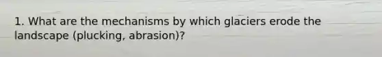 1. What are the mechanisms by which glaciers erode the landscape (plucking, abrasion)?