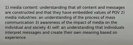 1) media content: understanding that all content and messages are constructed and that they have embedded values of POV 2) media industries: an understanding of the process of mass communication 3) awareness of the impact of media on the individual and society 4) self: an understanding that individuals interpret messages and create their own meaning based on experience