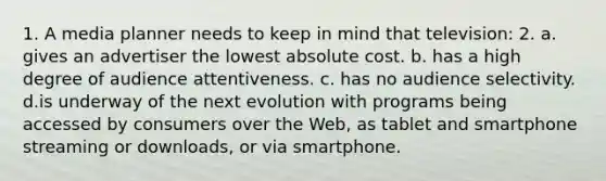 1. A media planner needs to keep in mind that television: 2. a. gives an advertiser the lowest absolute cost. b. has a high degree of audience attentiveness. c. has no audience selectivity. d.is underway of the next evolution with programs being accessed by consumers over the Web, as tablet and smartphone streaming or downloads, or via smartphone.