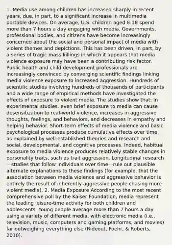 1. Media use among children has increased sharply in recent years, due, in part, to a significant increase in multimedia portable devices. On average, U.S. children aged 8-18 spend more than 7 hours a day engaging with media. Governments, professional bodies, and citizens have become increasingly concerned about the social and personal impact of media with violent themes and depictions. This has been driven, in part, by a series of tragic mass killings in which it appears that media violence exposure may have been a contributing risk factor. Public health and child development professionals are increasingly convinced by converging scientific findings linking media violence exposure to increased aggression. Hundreds of scientific studies involving hundreds of thousands of participants and a wide range of empirical methods have investigated the effects of exposure to violent media. The studies show that: In experimental studies, even brief exposure to media can cause desensitization to real-world violence, increases in aggressive thoughts, feelings, and behaviors, and decreases in empathy and helping behavior. Short-term effects of media violence and basic psychological processes produce cumulative effects over time, as explained by well-established theories and research and social, developmental, and cognitive processes. Indeed, habitual exposure to media violence produces relatively stable changes in personality traits, such as trait aggression. Longitudinal research—studies that follow individuals over time—rule out plausible alternate explanations to these findings (for example, that the association between media violence and aggressive behavior is entirely the result of inherently aggressive people chasing more violent media). 2. Media Exposure According to the most recent comprehensive poll by the Kaiser Foundation, media represent the leading leisure-time activity for both children and adolescents. Young people average more than 7 hours a day using a variety of different media, with electronic media (i.e., television, music, computers and gaming platforms, and movies) far outweighing everything else (Rideout, Foehr, & Roberts, 2010).